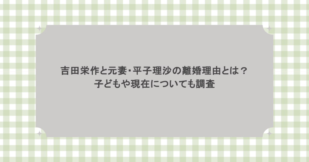 吉田栄作と元妻・平子理沙の本当の離婚理由とは？子どもや現在についても調査