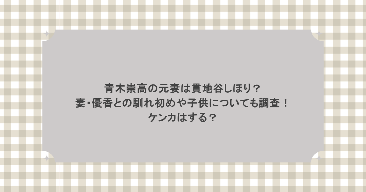青木崇高の元妻は貫地谷しほり？妻・優香との馴れ初めや子供についても調査！ケンカはする？
