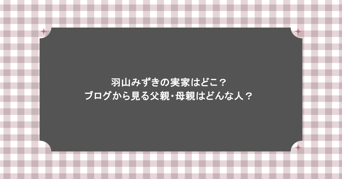 羽山みずきの実家はどこ？ブログから見る父親・母親はどんな人？