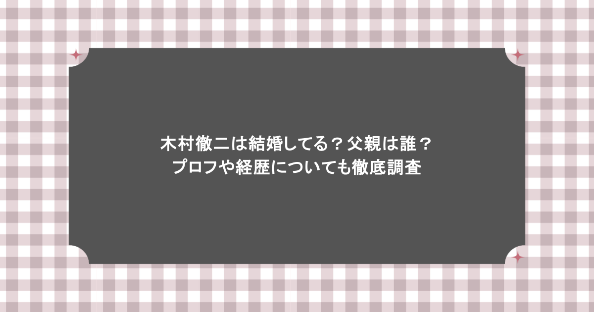 木村徹二は結婚してる？父親は誰？プロフや経歴についても徹底調査