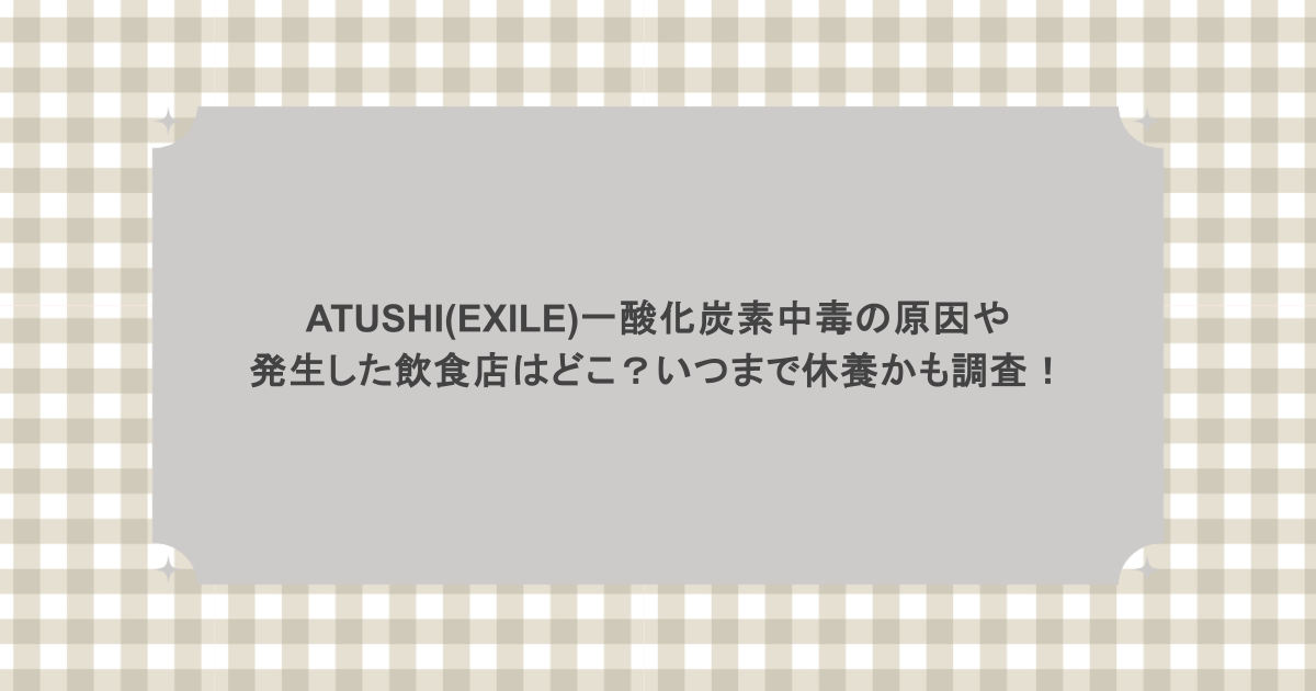 ATUSHI(EXILE)一酸化炭素中毒の原因や発生した飲食店はどこ？いつまで休養かも調査！