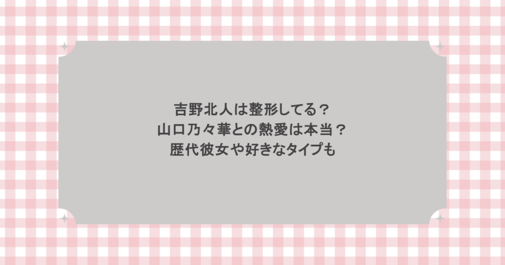 吉野北人は整形してる？山口乃々華との熱愛は本当？歴代彼女や好きなタイプも
