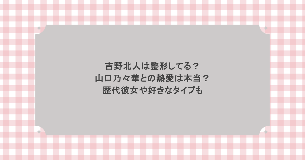 吉野北人は整形してる?山口乃々華との熱愛は本当?歴代彼女や好きなタイプも